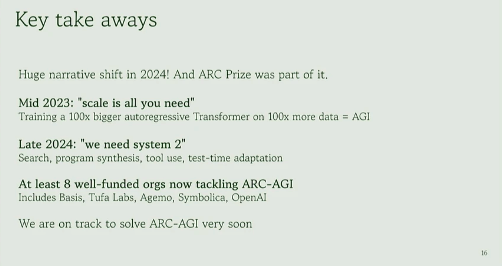 Presentation slide that reads: 'Key take aways
Huge narrative shift in 2024! And ARC Prize was part of it.
Mid 2023: "scale is all you need"
Training a 100x bigger autoregressive Transformer on 100x more data = AGI
Late 2024: "we need system 2"
Search, program synthesis, tool use, test-time adaptation
At least 8 well-funded orgs now tackling ARC-AGI
Includes Basis, Tufa Labs, Agemo, Symbolica, OpenAI
We are on track to solve ARC-AGI very soon'